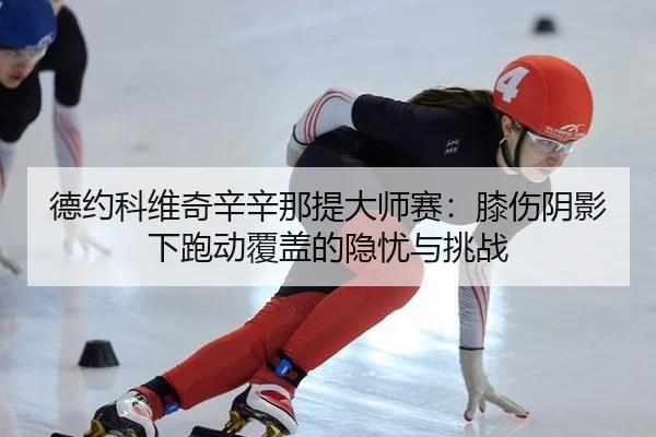 德约科维奇辛辛那提大师赛：膝伤阴影下跑动覆盖的隐忧与挑战