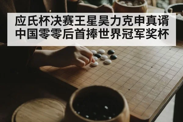 应氏杯决赛王星昊力克申真谞 中国零零后首捧世界冠军奖杯